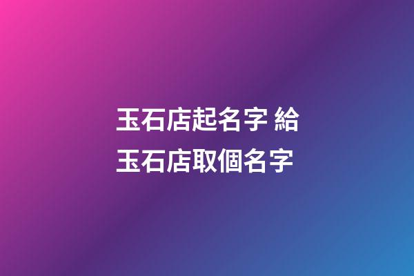 玉石店起名字 給玉石店取個名字-第1張-店鋪起名-玄機派